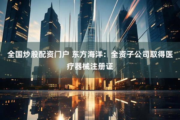 全国炒股配资门户 东方海洋：全资子公司取得医疗器械注册证