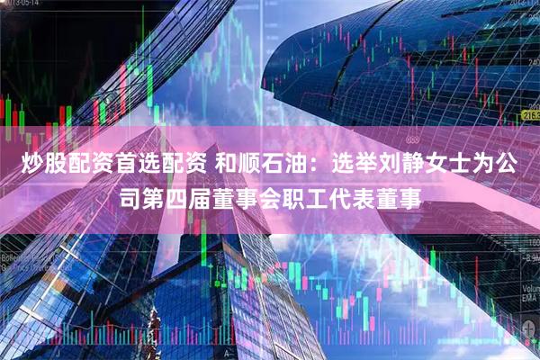 炒股配资首选配资 和顺石油：选举刘静女士为公司第四届董事会职工代表董事