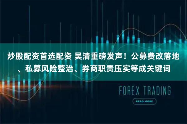 炒股配资首选配资 吴清重磅发声！公募费改落地、私募风险整治、券商职责压实等成关键词