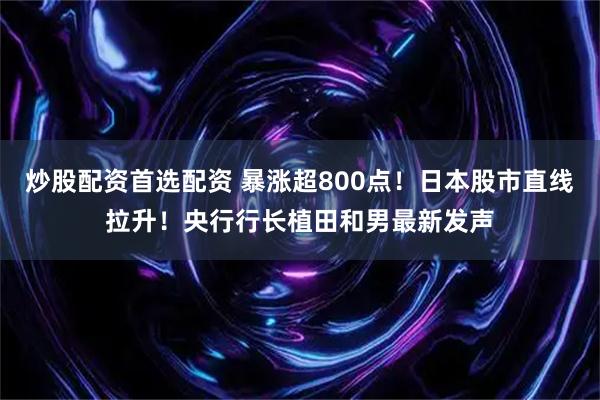 炒股配资首选配资 暴涨超800点！日本股市直线拉升！央行行长植田和男最新发声