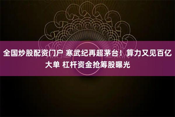 全国炒股配资门户 寒武纪再超茅台!算力又见百亿大单 杠杆资金抢筹股曝光