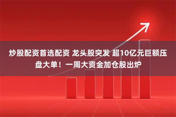 炒股配资首选配资 龙头股突发 超10亿元巨额压盘大单！一周大资金加仓股出炉