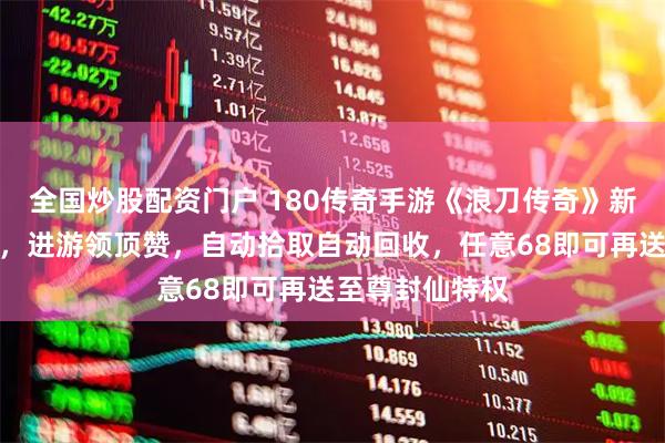全国炒股配资门户 180传奇手游《浪刀传奇》新版,玩法攻略,进游领顶赞,自动拾取自动回收,任意68即可再送至尊封仙特权