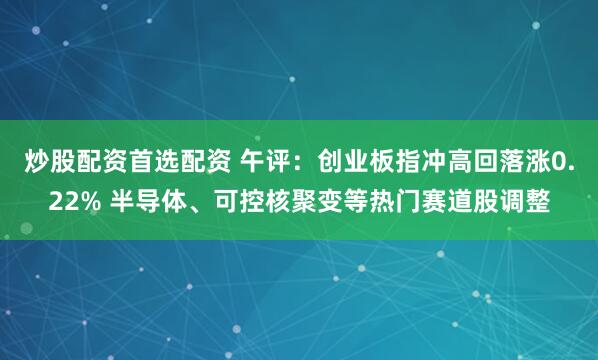 炒股配资首选配资 午评:创业板指冲高回落涨0.22% 半导体、可控核聚变等热门赛道股调整