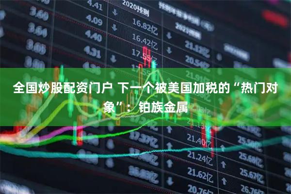 全国炒股配资门户 下一个被美国加税的“热门对象”：铂族金属