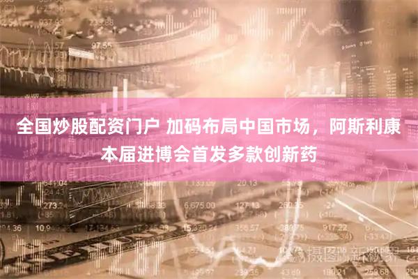 全国炒股配资门户 加码布局中国市场,阿斯利康本届进博会首发多款创新药