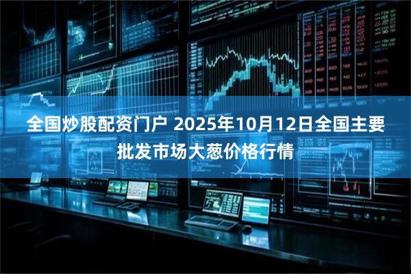 全国炒股配资门户 2025年10月12日全国主要批发市场大葱价格行情