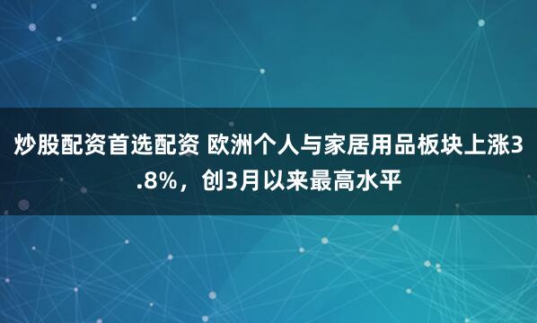 炒股配资首选配资 欧洲个人与家居用品板块上涨3.8%，创3月以来最高水平