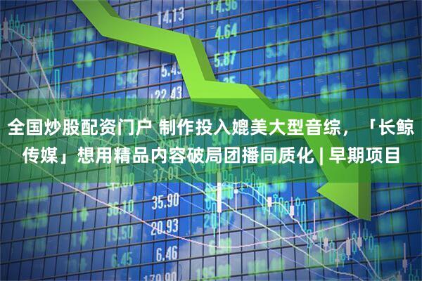 全国炒股配资门户 制作投入媲美大型音综,「长鲸传媒」想用精品内容破局团播同质化 | 早期项目
