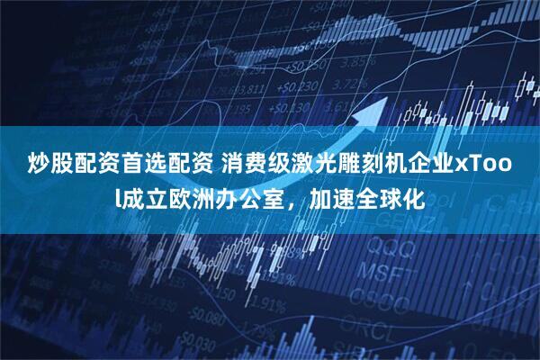 炒股配资首选配资 消费级激光雕刻机企业xTool成立欧洲办公室，加速全球化